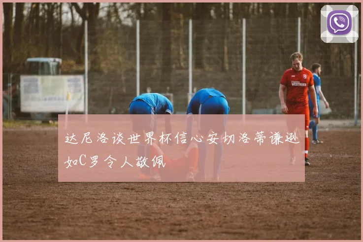 达尼洛谈世界杯信心安切洛蒂谦逊如C罗令人敬佩