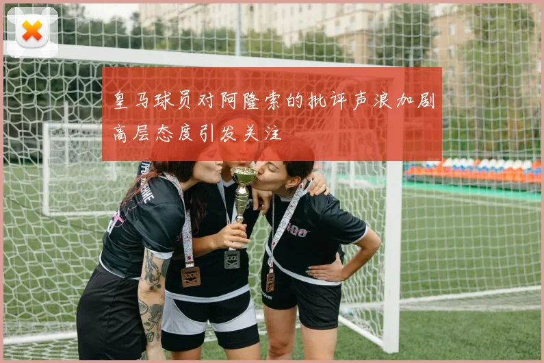 皇马球员对阿隆索的批评声浪加剧高层态度引发关注