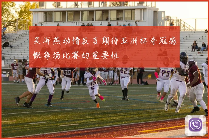 吴海燕动情发言期待亚洲杯夺冠感慨每场比赛的重要性