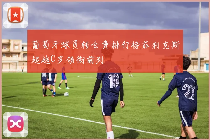 葡萄牙球员转会费排行榜菲利克斯超越C罗领衔前列