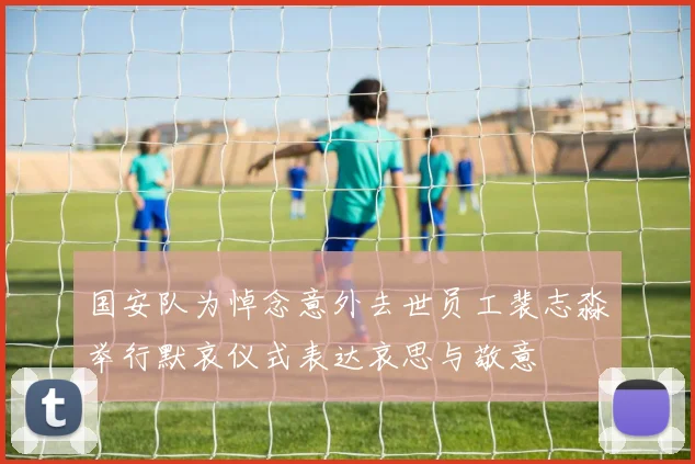 国安队为悼念意外去世员工裴志淼举行默哀仪式表达哀思与敬意