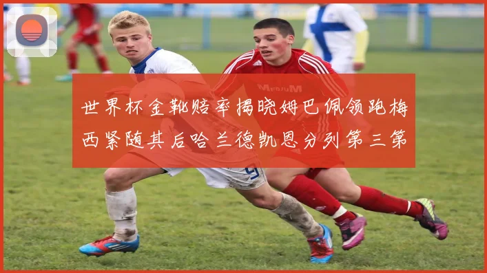 世界杯金靴赔率揭晓姆巴佩领跑梅西紧随其后哈兰德凯恩分列第三第四