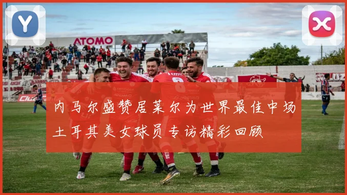 内马尔盛赞居莱尔为世界最佳中场土耳其美女球员专访精彩回顾
