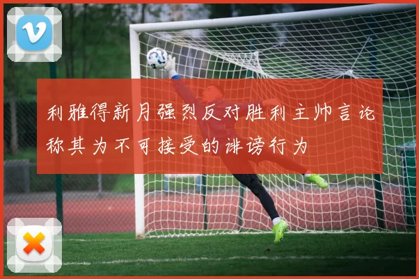 利雅得新月强烈反对胜利主帅言论称其为不可接受的诽谤行为