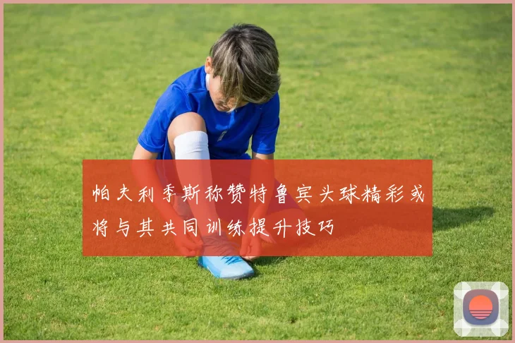 帕夫利季斯称赞特鲁宾头球精彩或将与其共同训练提升技巧