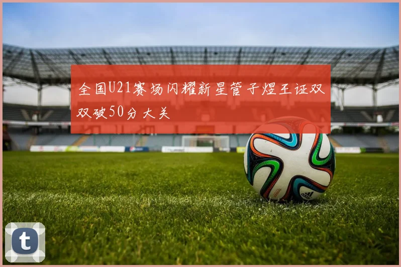 全国U21赛场闪耀新星管子煜王证双双破50分大关