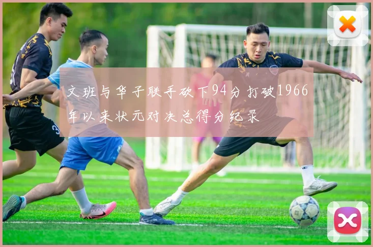 文班与华子联手砍下94分打破1966年以来状元对决总得分纪录