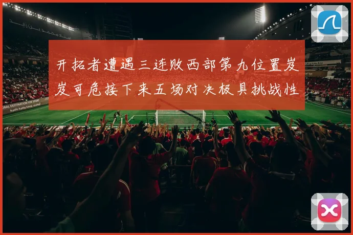 开拓者遭遇三连败西部第九位置岌岌可危接下来五场对决极具挑战性