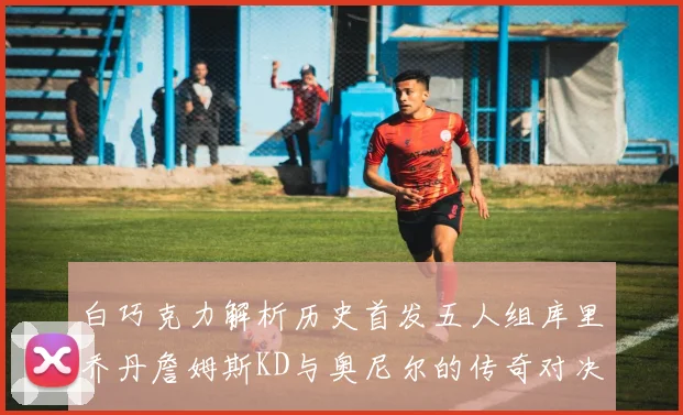 白巧克力解析历史首发五人组库里乔丹詹姆斯KD与奥尼尔的传奇对决与影响