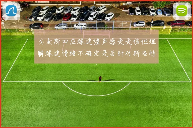 戈麦斯回应球迷嘘声感受受伤但理解球迷情绪不确定是否针对斯洛特