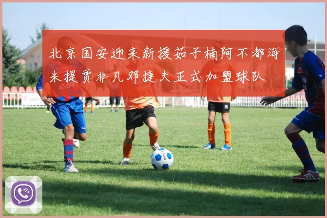 北京国安迎来新援茹子楠阿不都海米提贾非凡邓捷夫正式加盟球队