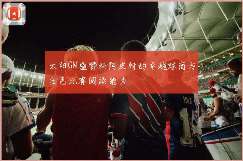 太阳GM盛赞科阿皮特的卓越球商与出色比赛阅读能力