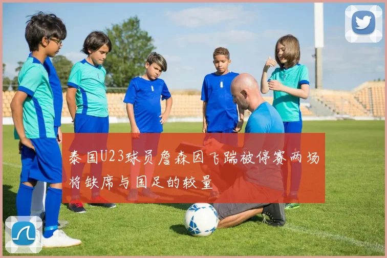 泰国U23球员詹森因飞踹被停赛两场将缺席与国足的较量