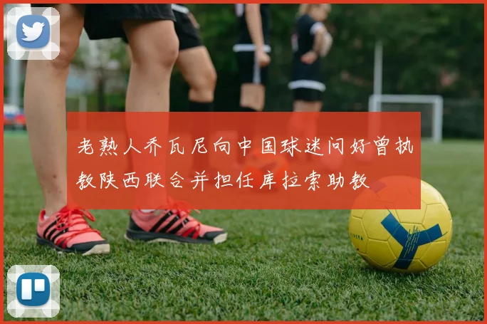老熟人乔瓦尼向中国球迷问好曾执教陕西联合并担任库拉索助教
