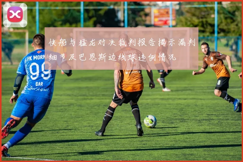 快船与猛龙对决裁判报告揭示漏判细节及巴恩斯边线球违例情况