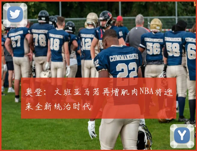 奥登：文班亚马若再增肌肉NBA将迎来全新统治时代