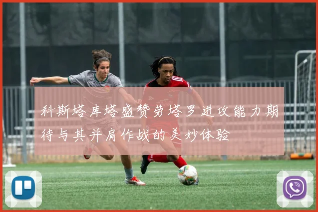 科斯塔库塔盛赞劳塔罗进攻能力期待与其并肩作战的美妙体验