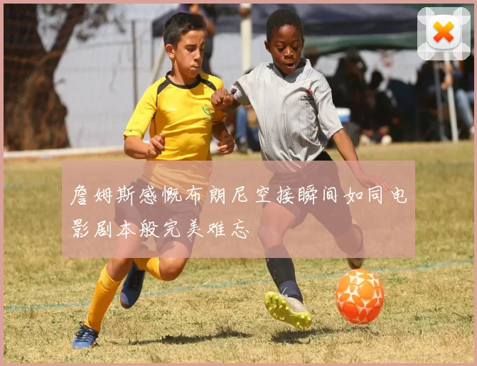詹姆斯感慨布朗尼空接瞬间如同电影剧本般完美难忘