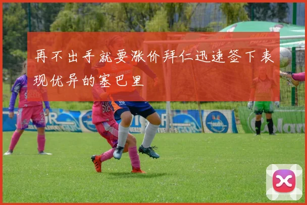 再不出手就要涨价拜仁迅速签下表现优异的塞巴里