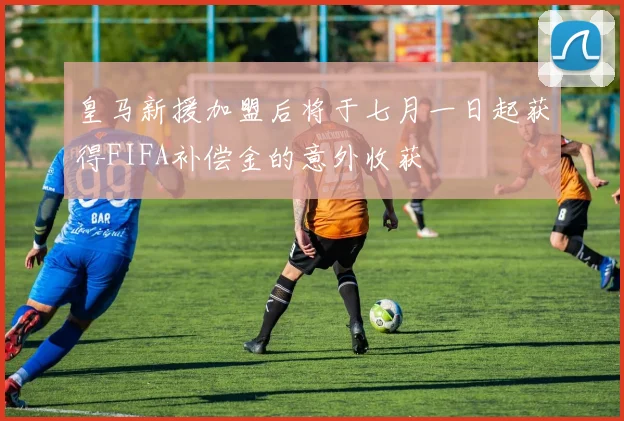 皇马新援加盟后将于七月一日起获得FIFA补偿金的意外收获
