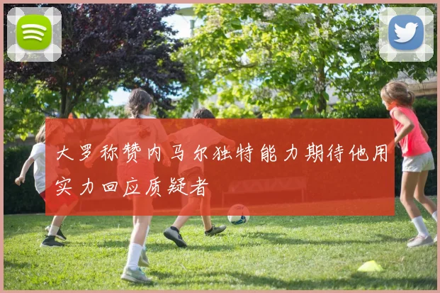 大罗称赞内马尔独特能力期待他用实力回应质疑者